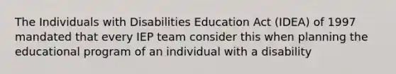 The Individuals with Disabilities Education Act (IDEA) of 1997 mandated that every IEP team consider this when planning the educational program of an individual with a disability