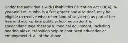 Under the Individuals with Disabilities Education Act (IDEA), 6-year-old Leslie, who is a first grader and also deaf, may be eligible to receive what other kind of service(s) as part of her free and appropriate public school education? a. speech/language therapy b. medical equipment, including hearing aids c. transition help to continued education or employment d. all of the above