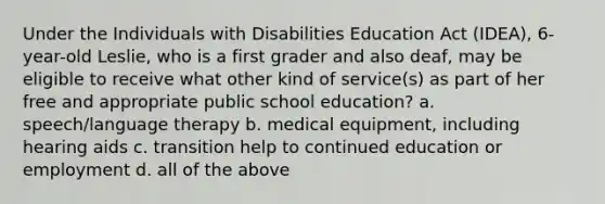 Under the Individuals with Disabilities Education Act (IDEA), 6-year-old Leslie, who is a first grader and also deaf, may be eligible to receive what other kind of service(s) as part of her free and appropriate public school education? a. speech/language therapy b. medical equipment, including hearing aids c. transition help to continued education or employment d. all of the above