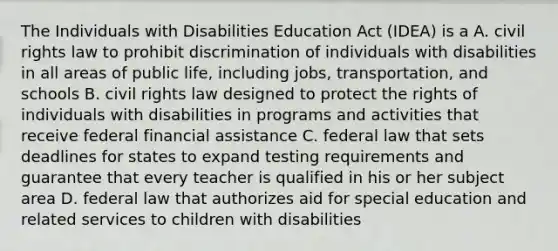 The Individuals with Disabilities Education Act (IDEA) is a A. civil rights law to prohibit discrimination of individuals with disabilities in all areas of public life, including jobs, transportation, and schools B. civil rights law designed to protect the rights of individuals with disabilities in programs and activities that receive federal financial assistance C. federal law that sets deadlines for states to expand testing requirements and guarantee that every teacher is qualified in his or her subject area D. federal law that authorizes aid for special education and related services to children with disabilities