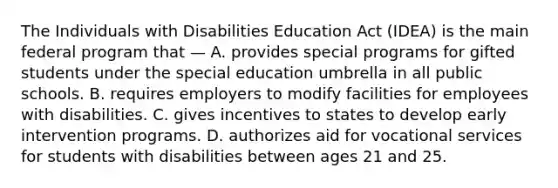 The Individuals with Disabilities Education Act (IDEA) is the main federal program that — A. provides special programs for gifted students under the special education umbrella in all public schools. B. requires employers to modify facilities for employees with disabilities. C. gives incentives to states to develop early intervention programs. D. authorizes aid for vocational services for students with disabilities between ages 21 and 25.