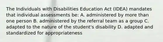 The Individuals with Disabilities Education Act (IDEA) mandates that individual assessments be: A. administered by more than one person B. administered by the referral team as a group C. adapted to the nature of the student's disability D. adapted and standardized for appropriateness