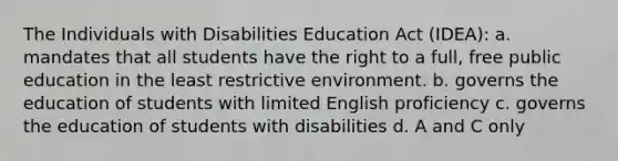 The Individuals with Disabilities Education Act (IDEA): a. mandates that all students have the right to a full, free public education in the least restrictive environment. b. governs the education of students with limited English proficiency c. governs the education of students with disabilities d. A and C only