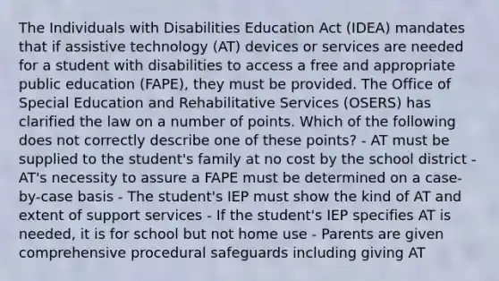 The Individuals with Disabilities Education Act (IDEA) mandates that if assistive technology (AT) devices or services are needed for a student with disabilities to access a free and appropriate public education (FAPE), they must be provided. The Office of Special Education and Rehabilitative Services (OSERS) has clarified the law on a number of points. Which of the following does not correctly describe one of these points? - AT must be supplied to the student's family at no cost by the school district - AT's necessity to assure a FAPE must be determined on a case-by-case basis - The student's IEP must show the kind of AT and extent of support services - If the student's IEP specifies AT is needed, it is for school but not home use - Parents are given comprehensive procedural safeguards including giving AT