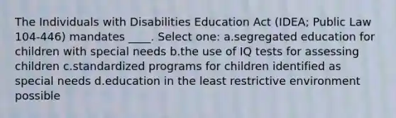 The Individuals with Disabilities Education Act (IDEA; Public Law 104-446) mandates ____. Select one: a.segregated education for children with special needs b.the use of IQ tests for assessing children c.standardized programs for children identified as special needs d.education in the least restrictive environment possible