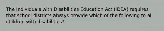 The Individuals with Disabilities Education Act (IDEA) requires that school districts always provide which of the following to all children with disabilities?