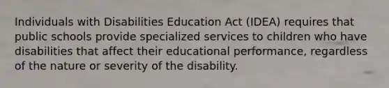 Individuals with Disabilities Education Act (IDEA) requires that public schools provide specialized services to children who have disabilities that affect their educational performance, regardless of the nature or severity of the disability.