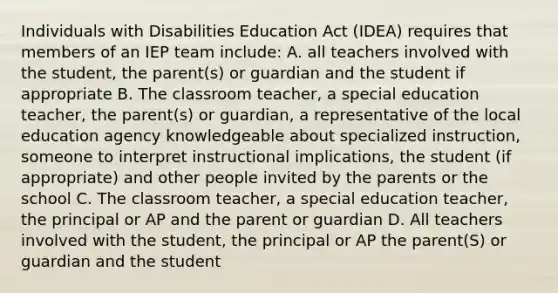 Individuals with Disabilities Education Act (IDEA) requires that members of an IEP team include: A. all teachers involved with the student, the parent(s) or guardian and the student if appropriate B. The classroom teacher, a special education teacher, the parent(s) or guardian, a representative of the local education agency knowledgeable about specialized instruction, someone to interpret instructional implications, the student (if appropriate) and other people invited by the parents or the school C. The classroom teacher, a special education teacher, the principal or AP and the parent or guardian D. All teachers involved with the student, the principal or AP the parent(S) or guardian and the student