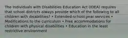 The Individuals with Disabilities Education Act (IDEA) requires that school districts always provide which of the following to all children with disabilities? • Extended-school-year services • Modifications to the curriculum • Free accommodations for children with physical disabilities • Education in the least restrictive environment