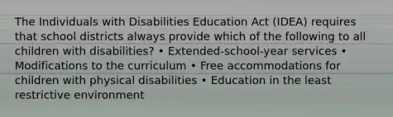 The Individuals with Disabilities Education Act (IDEA) requires that school districts always provide which of the following to all children with disabilities? • Extended-school-year services • Modifications to the curriculum • Free accommodations for children with physical disabilities • Education in the least restrictive environment