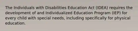 The Individuals with Disabilities Education Act (IDEA) requires the development of and Individualized Education Program (IEP) for every child with special needs, including specifically for physical education.