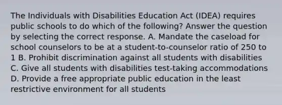 The Individuals with Disabilities Education Act (IDEA) requires public schools to do which of the following? Answer the question by selecting the correct response. A. Mandate the caseload for school counselors to be at a student-to-counselor ratio of 250 to 1 B. Prohibit discrimination against all students with disabilities C. Give all students with disabilities test-taking accommodations D. Provide a free appropriate public education in the least restrictive environment for all students