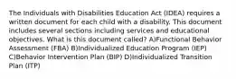 The Individuals with Disabilities Education Act (IDEA) requires a written document for each child with a disability. This document includes several sections including services and educational objectives. What is this document called? A)Functional Behavior Assessment (FBA) B)Individualized Education Program (IEP) C)Behavior Intervention Plan (BIP) D)Individualized Transition Plan (ITP)