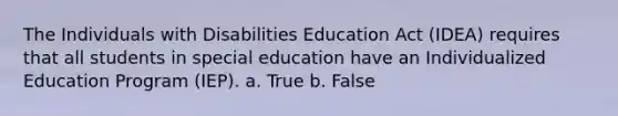 The Individuals with Disabilities Education Act (IDEA) requires that all students in special education have an Individualized Education Program (IEP). a. True b. False