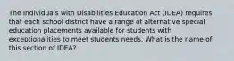 The Individuals with Disabilities Education Act (IDEA) requires that each school district have a range of alternative special education placements available for students with exceptionalities to meet students needs. What is the name of this section of IDEA?