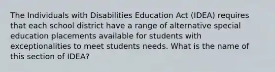 The Individuals with Disabilities Education Act (IDEA) requires that each school district have a range of alternative special education placements available for students with exceptionalities to meet students needs. What is the name of this section of IDEA?