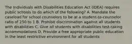 The Individuals with Disabilities Education Act (IDEA) requires public schools to do which of the following? A. Mandate the caseload for school counselors to be at a student-to-counselor ratio of 250 to 1 B. Prohibit discrimination against all students with disabilities C. Give all students with disabilities test-taking accommodations D. Provide a free appropriate public education in the least restrictive environment for all students