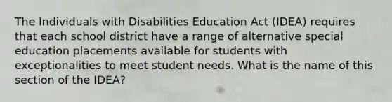 The Individuals with Disabilities Education Act (IDEA) requires that each school district have a range of alternative special education placements available for students with exceptionalities to meet student needs. What is the name of this section of the IDEA?