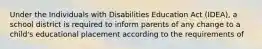 Under the Individuals with Disabilities Education Act (IDEA), a school district is required to inform parents of any change to a child's educational placement according to the requirements of