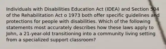 Individuals with Disabilities Education Act (IDEA) and Section 504 of the Rehabilitation Act o 1973 both offer specific guidelines and protections for people with disabilities. Which of the following statements most accurately describes how these laws apply to John, a 21-year-old transitioning into a community living setting from a specialized support classroom?