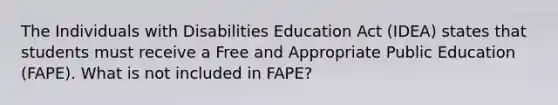 The Individuals with Disabilities Education Act (IDEA) states that students must receive a Free and Appropriate Public Education (FAPE). What is not included in FAPE?