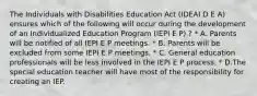 The Individuals with Disabilities Education Act (IDEAI D E A) ensures which of the following will occur during the development of an Individualized Education Program (IEPI E P) ? * A. Parents will be notified of all IEPI E P meetings. * B. Parents will be excluded from some IEPI E P meetings. * C. General education professionals will be less involved in the IEPI E P process. * D.The special education teacher will have most of the responsibility for creating an IEP.