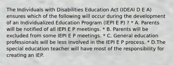 The Individuals with Disabilities Education Act (IDEAI D E A) ensures which of the following will occur during the development of an Individualized Education Program (IEPI E P) ? * A. Parents will be notified of all IEPI E P meetings. * B. Parents will be excluded from some IEPI E P meetings. * C. General education professionals will be less involved in the IEPI E P process. * D.The special education teacher will have most of the responsibility for creating an IEP.