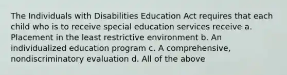 The Individuals with Disabilities Education Act requires that each child who is to receive special education services receive a. Placement in the least restrictive environment b. An individualized education program c. A comprehensive, nondiscriminatory evaluation d. All of the above