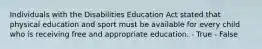 Individuals with the Disabilities Education Act stated that physical education and sport must be available for every child who is receiving free and appropriate education. - True - False