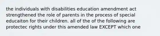 the individuals with disabilities education amendment act strengthened the role of parents in the process of special educaiton for their children. all of the of the following are protectec rights under this amended law EXCEPT which one