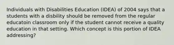 Individuals with Disabilities Education (IDEA) of 2004 says that a students with a disbility should be removed from the regular educatoin classroom only if the student cannot receive a quality education in that setting. Which concept is this portion of IDEA addressing?