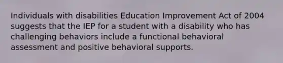 Individuals with disabilities Education Improvement Act of 2004 suggests that the IEP for a student with a disability who has challenging behaviors include a functional behavioral assessment and positive behavioral supports.