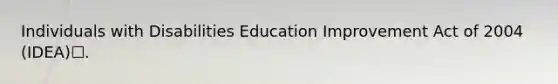 Individuals with Disabilities Education Improvement Act of 2004 (IDEA)☐.