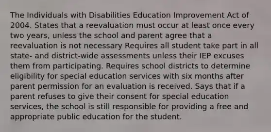 The Individuals with Disabilities Education Improvement Act of 2004. States that a reevaluation must occur at least once every two years, unless the school and parent agree that a reevaluation is not necessary Requires all student take part in all state- and district-wide assessments unless their IEP excuses them from participating. Requires school districts to determine eligibility for special education services with six months after parent permission for an evaluation is received. Says that if a parent refuses to give their consent for special education services, the school is still responsible for providing a free and appropriate public education for the student.