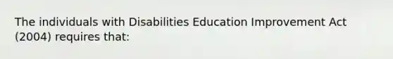 The individuals with Disabilities Education Improvement Act (2004) requires that: