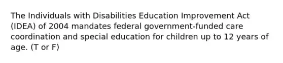 The Individuals with Disabilities Education Improvement Act (IDEA) of 2004 mandates federal government-funded care coordination and special education for children up to 12 years of age. (T or F)