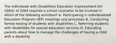 The Individuals with Disabilities Education Improvement Act (IDEA) of 2004 requires a school counselor to be involved in which of the following activities? A. Participating in Individualized Education Program (IEP) meetings and processes B. Conducting formal testing of students with disabilities C. Referring students with disabilities for special education services D. Educating parents about how to manage the challenges of having a child with a disability