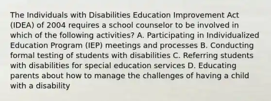 The Individuals with Disabilities Education Improvement Act (IDEA) of 2004 requires a school counselor to be involved in which of the following activities? A. Participating in Individualized Education Program (IEP) meetings and processes B. Conducting formal testing of students with disabilities C. Referring students with disabilities for special education services D. Educating parents about how to manage the challenges of having a child with a disability