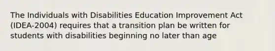 The Individuals with Disabilities Education Improvement Act (IDEA-2004) requires that a transition plan be written for students with disabilities beginning no later than age