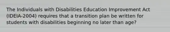 The Individuals with Disabilities Education Improvement Act (IDEIA-2004) requires that a transition plan be written for students with disabilities beginning no later than age?