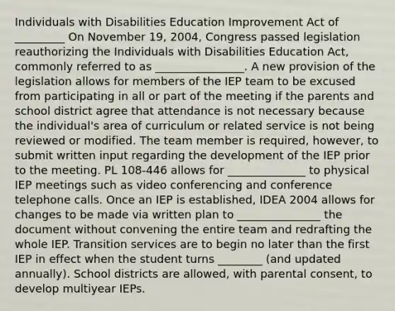 Individuals with Disabilities Education Improvement Act of _________ On November 19, 2004, Congress passed legislation reauthorizing the Individuals with Disabilities Education Act, commonly referred to as ________________. A new provision of the legislation allows for members of the IEP team to be excused from participating in all or part of the meeting if the parents and school district agree that attendance is not necessary because the individual's area of curriculum or related service is not being reviewed or modified. The team member is required, however, to submit written input regarding the development of the IEP prior to the meeting. PL 108-446 allows for ______________ to physical IEP meetings such as video conferencing and conference telephone calls. Once an IEP is established, IDEA 2004 allows for changes to be made via written plan to _______________ the document without convening the entire team and redrafting the whole IEP. Transition services are to begin no later than the first IEP in effect when the student turns ________ (and updated annually). School districts are allowed, with parental consent, to develop multiyear IEPs.