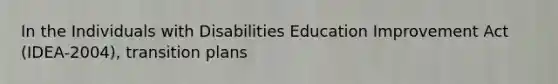 In the Individuals with Disabilities Education Improvement Act (IDEA-2004), transition plans