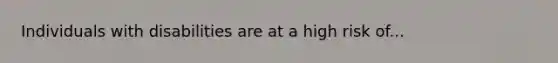 Individuals with disabilities are at a high risk of...