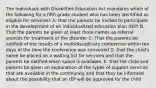 The Individuals with Disabilties Education Act mandates which of the following for a fifth grade student who has been identified as eligible for services? A. that the parents be invited to participate in the development of an individualized education plan (IEP) B. That the parents be given at least three names as referral sources for treatment of the disorder C. That the parents be notified of the results of a multidisciplinary conference within ten days of the time the conference was convened D. that the child's name be placed on a waiting list for services and that the parents be notified when space is available. E. that the child and parents be given an explanation of the types of support services that are available in the community and that they be informed about the possibility that an IEP will be approved for the child