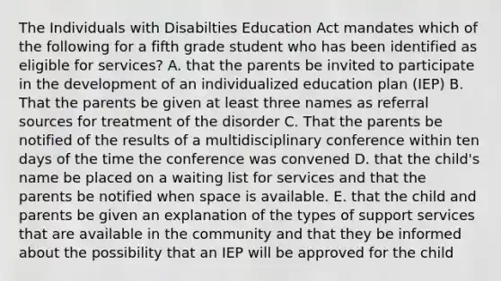 The Individuals with Disabilties Education Act mandates which of the following for a fifth grade student who has been identified as eligible for services? A. that the parents be invited to participate in the development of an individualized education plan (IEP) B. That the parents be given at least three names as referral sources for treatment of the disorder C. That the parents be notified of the results of a multidisciplinary conference within ten days of the time the conference was convened D. that the child's name be placed on a waiting list for services and that the parents be notified when space is available. E. that the child and parents be given an explanation of the types of support services that are available in the community and that they be informed about the possibility that an IEP will be approved for the child