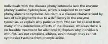 Individuals with the disease phenylketonuria lack the enzyme phentylalanine hydroxylase, which is required to convert phenylalanine to tyrosine. Albinism is a disease characterized by lack of skin pigments due to a deficiency in the enzyme tyrosinse. a) explain why patients with PKU can be spared from many of the deleterious effects of the disease, whereas there is no feasible treatment for albinism? b) Explain why individuals with PKU are not complete albinos, even though they cannot synthesize tyrosine from phenylalanine.