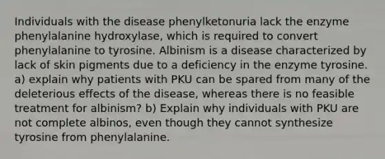 Individuals with the disease phenylketonuria lack the enzyme phenylalanine hydroxylase, which is required to convert phenylalanine to tyrosine. Albinism is a disease characterized by lack of skin pigments due to a deficiency in the enzyme tyrosine. a) explain why patients with PKU can be spared from many of the deleterious effects of the disease, whereas there is no feasible treatment for albinism? b) Explain why individuals with PKU are not complete albinos, even though they cannot synthesize tyrosine from phenylalanine.