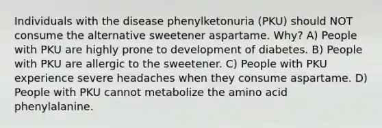 Individuals with the disease phenylketonuria (PKU) should NOT consume the alternative sweetener aspartame. Why? A) People with PKU are highly prone to development of diabetes. B) People with PKU are allergic to the sweetener. C) People with PKU experience severe headaches when they consume aspartame. D) People with PKU cannot metabolize the amino acid phenylalanine.