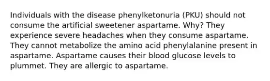 Individuals with the disease phenylketonuria (PKU) should not consume the artificial sweetener aspartame. Why? They experience severe headaches when they consume aspartame. They cannot metabolize the amino acid phenylalanine present in aspartame. Aspartame causes their blood glucose levels to plummet. They are allergic to aspartame.