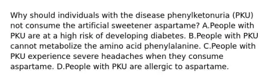 Why should individuals with the disease phenylketonuria (PKU) not consume the artificial sweetener aspartame? A.People with PKU are at a high risk of developing diabetes. B.People with PKU cannot metabolize the amino acid phenylalanine. C.People with PKU experience severe headaches when they consume aspartame. D.People with PKU are allergic to aspartame.